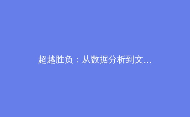 超越胜负：从数据分析到文化塑造，现代体育报道的多元维度与深层价值