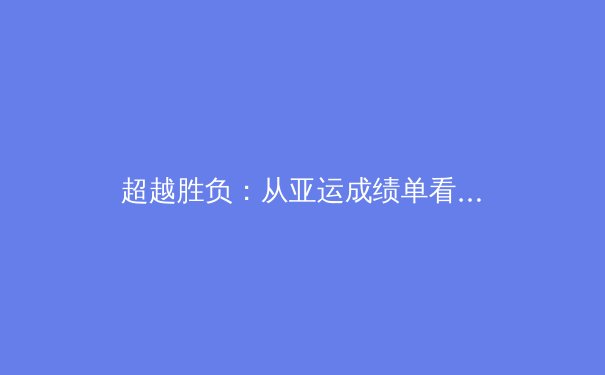 超越胜负：从亚运成绩单看中国体育结构性进化与隐忧 - 3