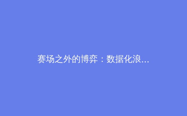 赛场之外的博弈：数据化浪潮如何重塑现代竞技体育格局